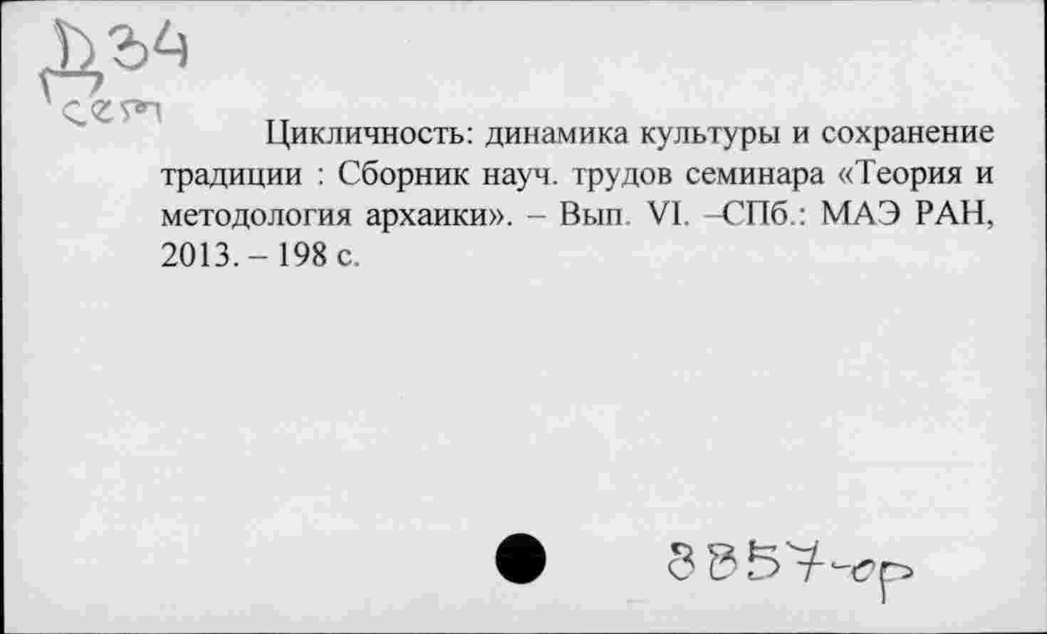 ﻿Ж*
Цикличность: динамика культуры и сохранение традиции : Сборник науч, трудов семинара «Теория и методология архаики». - Вып VI, -СПб.: МАЭ РАН, 2013.- 198 с.
